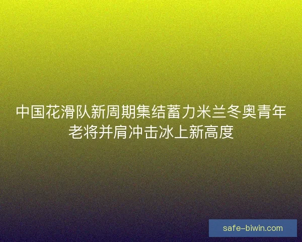 中国花滑队新周期集结蓄力米兰冬奥青年老将并肩冲击冰上新高度