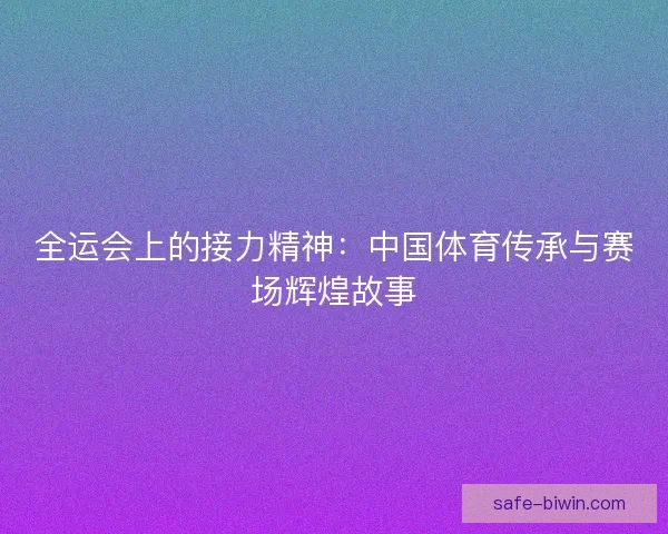 全运会上的接力精神：中国体育传承与赛场辉煌故事
